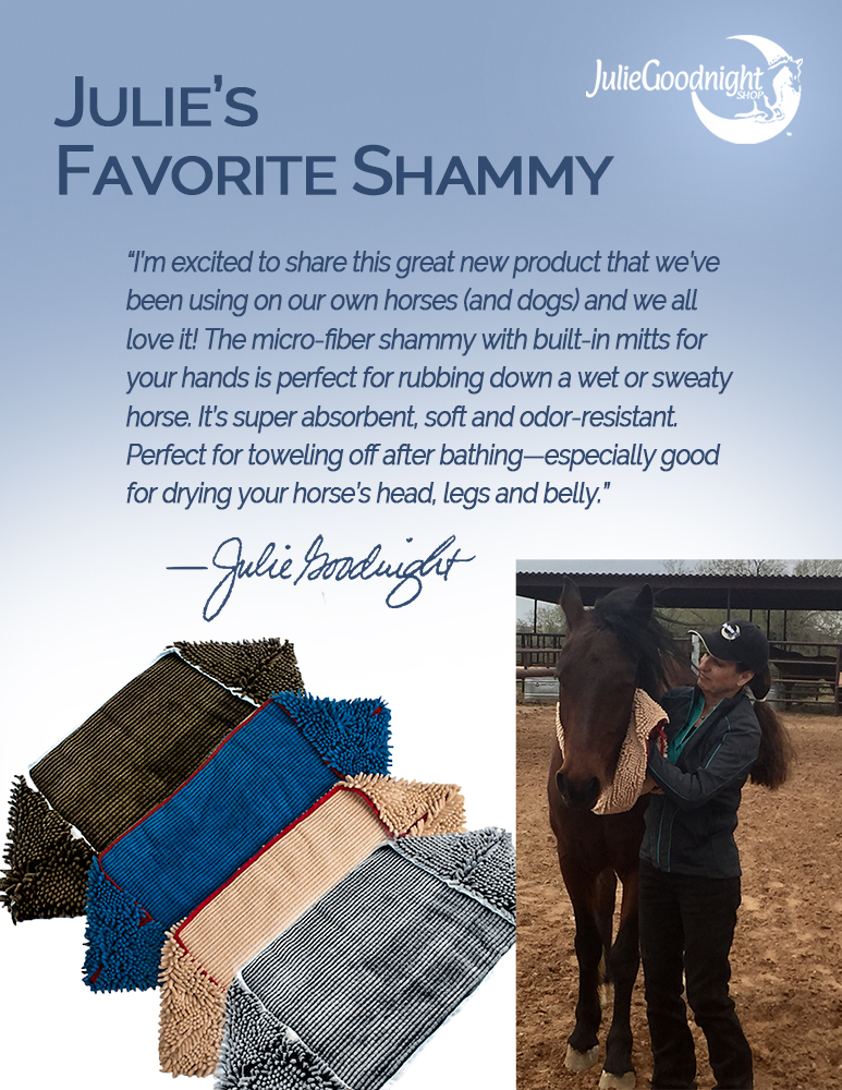 Julie’s Favorite Shammy “I’m excited to share this great new product that we’ve been using on our own horses (and dogs) and we all love it! The micro-fiber shammy with built-in mitts for your hands is perfect for rubbing down a wet or sweaty horse. It’s super absorbent, soft and odor-resistant. Perfect for toweling off after bathing—especially good for drying your horse’s head, legs and belly.” —Julie Goodnight